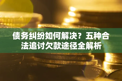 北京债务纠纷如何解决？五种合法追讨欠款途径全解析