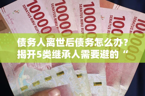 北京债务人离世后债务怎么办？揭开5类继承人需要避的“坑”