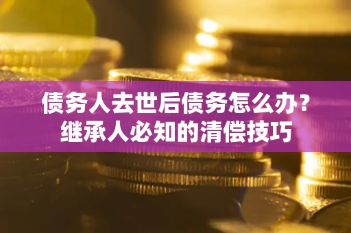 北京债务人去世后债务怎么办？继承人必知的清偿技巧