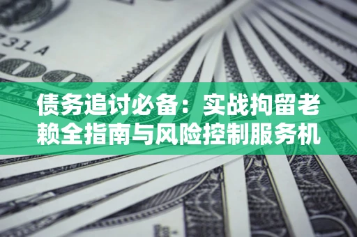 北京债务追讨必备：实战拘留老赖全指南与风险控制服务机构推荐