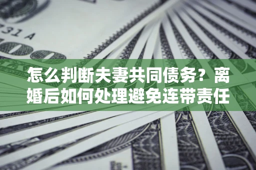 北京怎么判断夫妻共同债务？离婚后如何处理避免连带责任？